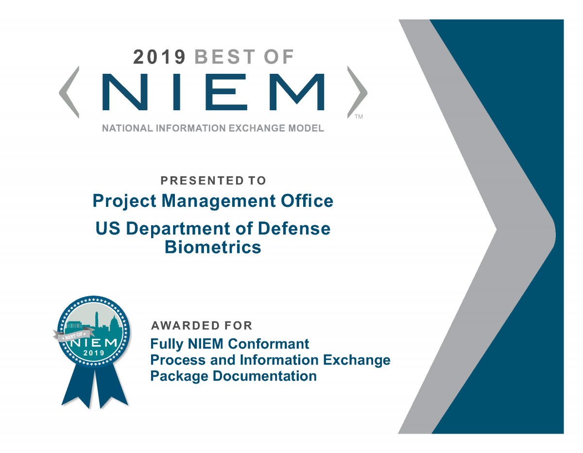 A Best of NIEM 2019 certificate on behalf of The Project Management Office for the US Department of Defense Biometrics (PM DoD Biometrics), was recognized for establishing a fully NIEM conformant process and Information Exchange Package Documentation (IEPD) in support of mission operations.